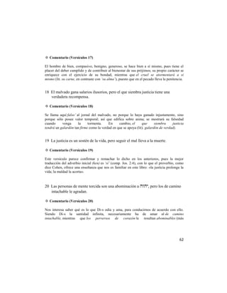 ✡ Comentario (Versículos 17)

El hombre de bien, compasivo, benigno, generoso, se hace bien a sí mismo, pues tiene el
placer del deber cumplido y de contribuir al bienestar de sus prójimos; su propio carácter se
enriquece con el ejercicio de su bondad, mientras que el cruel se atormentará a sí
mismo (lit. su carne, en contraste con ‘su alma’), puesto que en el pecado lleva la penitencia.


18 El malvado gana salarios ilusorios, pero el que siembra justicia tiene una
   verdadera recompensa.

✡ Comentario (Versículos 18)

Se llama aquí falso’ al jornal del malvado, no porque lo haya ganado injustamente, sino
porque sólo posee valor temporal; así que edifica sobre arena; se mostrará su falsedad
cuando     venga      la    tormenta.    En     cambio, el      que      siembra    justicia
tendrá un galardón tan firme como la verdad en que se apoya (lit). galardón de verdad).


19 La justicia es un sostén de la vida, pero seguir el mal lleva a la muerte.

✡ Comentario (Versículos 19)

Este versículo parece confirmar y remachar lo dicho en los anteriores, pues la mejor
traducción del adverbio inicial (ken) es ‘sí’ (comp. Jos. 2:4), con lo que el proverbio, como
dice Cohen, ofrece una enseñanza que nos es familiar en este libro: «la justicia prolonga la
vida; la maldad la acorta».


20 Las personas de mente torcida son una abominación a , pero los de camino
   intachable le agradan.

✡ Comentario (Versículos 20)

Nos interesa saber qué es lo que Di-s odia y ama, para conducirnos de acuerdo con ello.
Siendo Di-s la santidad infinita, necesariamente ha de amar al de camino
intachable, mientras que los perversos de corazón le resultan abominables (más




                                                                                            62
 