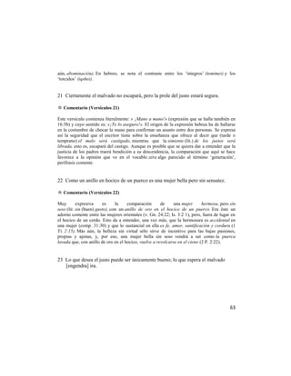 aún, abominación). En hebreo, se nota el contraste entre los ‗íntegros‘ (temimei) y los
‗torcidos‘ (iqshei).


21 Ciertamente el malvado no escapará, pero la prole del justo estará segura.

✡ Comentario (Versículos 21)

Este versículo comienza literalmente: « ¡Mano a mano!» (expresión que se halla también en
16:5b) y cuyo sentido es: «¡Te lo aseguro!». El origen de la expresión hebrea ha de hallarse
en la costumbre de chocar la mano para confirmar un asunto entre dos personas. Se expresa
así la seguridad que el escritor tiene sobre la enseñanza que ofrece al decir que (tarde o
temprano) el malo será castigado, mientras que la simiente (lit.) de los justos será
librada, esto es, escapará del castigo. Aunque es posible que se quiera dar a entender que la
justicia de los padres traerá bendición a su descendencia, la comparación que aquí se hace
favorece a la opinión que ve en el vocablo zéra algo parecido al término ‗generación‘,
perífrasis comente.


22 Como un anillo en hocico de un puerco es una mujer bella pero sin sensatez.

✡ Comentario (Versículos 22)

Muy        expresiva     es     la    comparación      de    una mujer       hermosa, pero sin
seso (lit. sin (buen) gusto), con un anillo de oro en el hocico de un puerco. Era éste un
adorno comente entre las mujeres orientales (v. Gn. 24:22; Is. 3:2 1), pero, fuera de lugar en
el hocico de un cerdo. Esto da a entender, una vez más, que la hermosura es accidental en
una mujer (comp. 31:30) y que lo sustancial en ella es fe, amor, santificación y cordura (1
Ti. 2:15). Más aún, la belleza sin virtud sólo sirve de incentivo para las bajas pasiones,
propias y ajenas, y, por eso, una mujer bella sin seso vendrá a ser como la puerca
lavada que, con anillo de oro en el hocico, vuelve a revolcarse en el cieno (2 P. 2:22).


23 Lo que desea el justo puede ser únicamente bueno; lo que espera el malvado
   [engendra] ira.




                                                                                           63
 