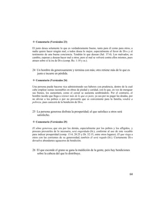 ✡ Comentario (Versículos 23)

El justo desea solamente lo que es verdaderamente bueno, tanto para él como para otros; a
nadie quiere hacer ningún mal; a todos desea lo mejor, especialmente el favor de Di-s y el
testimonio de una buena conciencia. Tendrán lo que desean (Sal. 37:4). Los malvados, en
cambio, esperan y desean hacer mal a otros, pero el mal se volverá contra ellos mismos, pues
atraen sobre sí la ira de Di-s (comp. Ro. 1:18 y ss.).


24 Un hombre da generosamente y termina con más; otro retiene más de lo que es
   justo e incurre en pérdida.

✡ Comentario (Versículos 24)

Una persona puede hacerse rica administrando sus haberes con prudencia, dentro de la cual
cabe emplear sumas razonables en obras de piedad y caridad, con lo que, en vez de menguar
sus bienes, los aumentará, como el cereal se aumenta sembrándolo. Por el contrario, el
hombre tacaño que llega a retener más de lo que es justo, ya sea por no pagar las deudas, por
no aliviar a los pobres o por no proveerlo que es conveniente para la familia, vendrá a
pobreza, pues carecerá de la bendición de Di-s.


25 La persona generosa disfruta la prosperidad; el que satisface a otros será
   satisfecho.

✡ Comentario (Versículos 25)

El alma generosa, que ora por los demás, especialmente por los pobres y los afligidos, y
procura proveerles de lo necesario, será engordada (lit.), conforme al uso de este vocablo
para indicar prosperidad (comp. 13:4; 28:25 y Dt. 32:15, entre otros lugares). El que riega a
otros con las corrientes de su generosidad, también él será regado (lit.). Ciertamente Di-s
devuelve abundantes aguaceros de bendición.


26 El que esconde el grano se gana la maldición de la gente, pero hay bendiciones
   sobre la cabeza del que lo distribuye.




                                                                                          64
 
