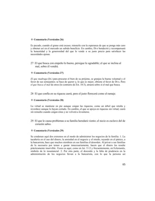 ✡ Comentario (Versículos 26)

Es pecado, cuando el grano está escaso, retenerlo con la esperanza de que se ponga más caro
y obtener así en el mercado un subido beneficio. En cambio, Di-s bendecirá y recompensará
la honestidad y la generosidad del que lo vende a su justo precio para satisfacer las
necesidades ajenas.


27 El que busca con empeño lo bueno, persigue lo agradable; el que se inclina al
   mal, sobre él vendrá.

✡ Comentario (Versículos 27)

El que madruga (lit.) para procurar el bien de su prójimo, se granjea la buena voluntad y el
favor de sus semejantes; se hace de querer y, lo que es mejor, obtiene el favor de Di-s. Pero
el que busca el mal de otros (lo contrario de Est. 10:3), atraerá sobre sí el mal que busca.


28 El que confía en su riqueza caerá, pero el justo florecerá como el ramaje.

✡ Comentario (Versículos 28)

La virtud se mantiene en pie aunque caigan las riquezas, como un árbol que retoña y
reverdece aunque lo hayan cortado. En cambio, el que se apoya en riquezas sin virtud, caerá
sin remedio cuando caigan éstas y no volverá a levantarse.


29 El que le causa problemas a su familia heredará viento; el necio es esclavo del de
   corazón sabio.

✡ Comentario (Versículos 29)

Se condenan aquí dos extremos en el modo de administrar los negocios de la familia: 1. La
tacañería en el uso del dinero, la ansiedad en el negocio y el miedo, rayando en el pánico, a
la bancarrota, hace que muchos siembren en sus familias el desorden. Al privar a sus familias
de lo necesario por temor a gastar innecesariamente, hacen que el dinero les resulte
prácticamente inservible. Viento es aquí, como en Jer. 5:13 y frecuentemente, en Eclesiastés,
símbolo de lo insustancial. 2. Por otra parte, el descuido y la falta de prudencia en la
administración de los negocios llevan a la bancarrota, con lo que la persona así



                                                                                          65
 