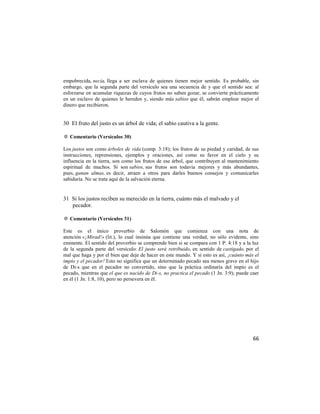 empobrecida, necia, llega a ser esclava de quienes tienen mejor sentido. Es probable, sin
embargo, que la segunda parte del versículo sea una secuencia de y que el sentido sea: al
esforzarse en acumular riquezas de cuyos frutos no saben gozar, se convierte prácticamente
en un esclavo de quienes le hereden y, siendo más sabios que él, sabrán emplear mejor el
dinero que recibieron.


30 El fruto del justo es un árbol de vida; el sabio cautiva a la gente.

✡ Comentario (Versículos 30)

Los justos son como árboles de vida (comp. 3:18); los frutos de su piedad y caridad, de sus
instrucciones, reprensiones, ejemplos y oraciones, así como su favor en el cielo y su
influencia en la tierra, son como los frutos de ese árbol, que contribuyen al mantenimiento
espiritual de muchos. Si son sabios, sus frutos son todavía mejores y más abundantes,
pues, ganan almas, es decir, atraen a otros para darles buenos consejos y comunicarles
sabiduría. No se trata aquí de la salvación eterna.


31 Si los justos reciben su merecido en la tierra, cuánto más el malvado y el
   pecador.

✡ Comentario (Versículos 31)

Este es el único proverbio de Salomón que comienza con una nota de
atención «¡Mirad!» (lit.), lo cual insinúa que contiene una verdad, no sólo evidente, sino
eminente. El sentido del proverbio se comprende bien si se compara con 1 P. 4:18 y a la luz
de la segunda parte del versículo: El justo será retribuido, en sentido de castigado, por el
mal que haga y por el bien que deje de hacer en este mundo. Y si esto es así, ¡cuánto más el
impío y el pecador! Esto no significa que un determinado pecado sea menos grave en el hijo
de Di-s que en el pecador no convertido, sino que la práctica ordinaria del impío es el
pecado, mientras que el que es nacido de Di-s, no practica el pecado (1 Jn. 3:9); puede caer
en él (1 Jn. 1:8, 10), pero no persevera en él.




                                                                                         66
 
