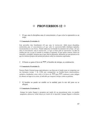 ✡ PROVERBIOS 12 ✡

1   El que ama la disciplina ama el conocimiento; el que evita la reprensión es un
    torpe.

✡ Comentario (Versículos 1)

Este proverbio dice literalmente: «El que ama la instrucción (hebr. musar, disciplina,
corrección), ama el conocimiento, y el que odia la reprensión (hebr. thokhájat, reproche,
reconvención) (es un) bruto». Puede traducirse invirtiendo los términos de la frase: «El que
ama el conocimiento, ama la instrucción, y el que es bruto odia la reprensión». La idea no
cambia por eso, ya que el sentido es siempre el siguiente: El que quiere conocer, desea ser
instruido y corregido; mientras que el que odia la reprensión, demuestra ser una persona en la
que los instintos propios del animal prevalecen sobre los elementos espirituales.


2   El bueno se gana el favor de ; el hombre de intrigas, su condenación.

✡ Comentario (Versículos 2)

Nuestro Padre Celestial juzga especialmente a sus hijos por el modo como se comportan con
sus hermanos (comp. 1 Jn. 4:20); por consiguiente, un hombre bueno, misericordioso,
caritativo, bienhechor, atrae sobre sí el favor de , pero  condenará, como indigno
de obtener un lugar en su reino, al malvado que maquina intrigas contra su prójimo.


3   El hombre no puede ser estable en la maldad, pero la raíz del justo no se
    aflojará.

✡ Comentario (Versículos 3)

Aunque los malos lleguen a prosperar por medio de sus pecaminosas artes, no pueden
asegurarse, afianzarse, echar raíces, por medio de la impiedad. Aunque lleguen a colocarse




                                                                                           67
 