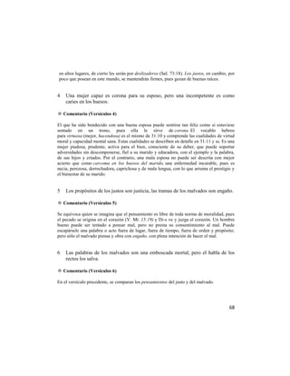 en altos lugares, de cierto les serán por deslizaderos (Sal. 73:18). Los justos, en cambio, por
poco que posean en este mundo, se mantendrán firmes, pues gozan de buenas raíces.


4   Una mujer capaz es corona para su esposo, pero una incompetente es como
    caries en los huesos.

✡ Comentario (Versículos 4)

El que ha sido bendecido con una buena esposa puede sentirse tan feliz como si estuviese
sentado en un trono, pues ella le sirve de corona. El vocablo hebreo
para virtuosa (mejor, hacendosa) es el mismo de 31:10 y comprende las cualidades de virtud
moral y capacidad mental sana. Estas cualidades se describen en detalle en 31:11 y ss. Es una
mujer piadosa, prudente, activa para el bien, consciente de su deber, que puede soportar
adversidades sin descomponerse, fiel a su marido y educadora, con el ejemplo y la palabra,
de sus hijos y criados. Por el contrario, una mala esposa no puede ser descrita con mejor
acierto que como carcoma en los huesos del marido, una enfermedad incurable, pues es
necia, perezosa, derrochadora, caprichosa y de mala lengua, con lo que arruina el prestigio y
el bienestar de su marido.


5   Los propósitos de los justos son justicia, las tramas de los malvados son engaño.

✡ Comentario (Versículos 5)

Se equivoca quien se imagina que el pensamiento es libre de toda norma de moralidad, pues
el pecado se origina en el corazón (V. Mt. 15:19) y Di-s ve y juzga el corazón. Un hombre
bueno puede ser tentado a pensar mal, pero no presta su consentimiento al mal. Puede
escapársele una palabra o acto fuera de lugar, fuera de tiempo, fuera de orden y propósito;
pero sólo el malvado piensa y obra con engaño, con plena intención de hacer el mal.


6   Las palabras de los malvados son una emboscada mortal, pero el habla de los
    rectos los salva.

✡ Comentario (Versículos 6)

En el versículo precedente, se comparan los pensamientos del justo y del malvado.




                                                                                            68
 