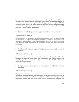 En éste, se comparan sus palabras. Ciertamente son malos aquellos cuyas palabras son
asechanza para derramar sangre; su lengua es como espada dirigida contra los que se
cruzan en su camino, los buenos a quienes ellos odian y persiguen (v. por ej. Lc. 20:20,21).
En especial (y éste parece ser el sentido preciso del proverbio), los malvados están prestos a
dar falso testimonio para que se condene al inocente, mientras que los justos dicen la verdad
en el juicio y, de este modo, lo ponen a salvo.


7   Derrota a los malvados y desaparecen, pero la casa de los justos perdurará.

✡ Comentario (Versículos 7)

«Trastornar (lit.) a los malvados y (ya) no son (lit.)» (comp. con 10:25). La idea es que, una
vez trastornados, se acabaron; no pueden ya recuperarse. Están en tal deslizadero, que al
menor golpe de adversidad se vienen abajo. En cambio, la casa de los justos permanecerá
firme. Aunque la muerte se los lleve de allí, sus familias quedarán en la casa, es decir, serán
preservadas.


8   A un hombre lo encomian según su inteligencia; una mente torcida se gana el
    desprecio.

✡ Comentario (Versículos 8)

La mejor reputación es la que se adquiere con la virtud y una conducta prudente: El hombre
es alabado, no de acuerdo con su riqueza ni su posición social, sino según su sabiduría. Por
otro lado, el peor de los menosprecios es el que se merece con la maldad, la cual desvía al
hombre por caminos tortuosos.


9   Es mejor ser poco estimado y tener un siervo, que andar por las nubes sin tener
    qué comer.

✡ Comentario (Versículos 9)

Hay algunos tan necios que se jactan de lo que no son ni tienen, a fin de alternar con los de
alta posición, con lo que gastan en cosas superfluas lo que necesitarían emplear para vivir. Se
visten así con plumas de pavo real cuando no llegan ni a gallos, expuestos siempre a quedar
desplumados en plena calle, pues, por lo regular, contraen grandes deudas. En cambio, hay



                                                                                            69
 