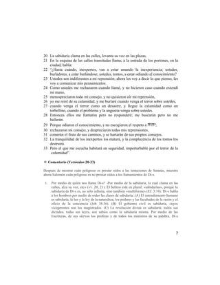 20 La sabiduría clama en las calles, levanta su voz en las plazas.
21 En la esquina de las calles transitadas llama; a la entrada de los portones, en la
   ciudad, habla:
22 ―¿Hasta cuándo, inexpertos, van a estar amando la inexperiencia; ustedes,
   burladores, a estar burlándose; ustedes, tontos, a estar odiando el conocimiento?
23 Ustedes son indiferentes a mi reprensión; ahora les voy a decir lo que pienso, les
   voy a comunicar mis pensamientos.
24 Como ustedes me rechazaron cuando llamé, y no hicieron caso cuando extendí
   mi mano,
25 menospreciaron todo mi consejo, y no quisieron oír mi reprensión,
26 yo me reiré de su calamidad, y me burlaré cuando venga el terror sobre ustedes,
27 cuando venga el terror como un desastre, y llegue la calamidad como un
   torbellino, cuando el problema y la angustia venga sobre ustedes.
28 Entonces ellos me llamarán pero no responderé; me buscarán pero no me
   hallarán.
29 Porque odiaron el conocimiento, y no escogieron el respeto a ;
30 rechazaron mi consejo, y despreciaron todas mis reprensiones,
31 comerán el fruto de sus caminos, y se hartarán de sus propios consejos.
32 La tranquilidad de los inexpertos los matará, y la complacencia de los tontos los
   destruirá.
33 Pero el que me escucha habitará en seguridad, imperturbable por el terror de la
    calamidad‖.

✡ Comentario (Versículos 20-33)

Después de mostrar cuán peligroso es prestar oídos a las tentaciones de Satanás, muestra
ahora Salomón cuán peligroso es no prestar oídos a los llamamientos de Di-s.

1.   Por medio de quién nos llama Di-s? -Por medio de la sabiduría, la cual clama en las
     calles, alza su voz, etc» (vv. 20, 21). El hebreo está en plural: «sabidurías», porque la
     sabiduría de Di-s es, no sólo infinita, sino también «multiforme» (Ef. 3:10). Di-s habla
     a los hombres por medio de todas las clases de sabiduría: (A) El entendimiento humano
     es sabiduría, la luz y la ley de la naturaleza, los poderes y las facultades de la razón y el
     oficio de la conciencia (Job 38:36). (B) El gobierno civil es sabiduría, cuyos
     vicegerentes son los magistrados. (C) La revelación divina es sabiduría; todos sus
     dictados, todas sus leyes, son sabios como la sabiduría misma. Por medio de las
     Escrituras, de sus siervos los profetas y de todos los ministros de su palabra, Di-s



                                                                                                7
 