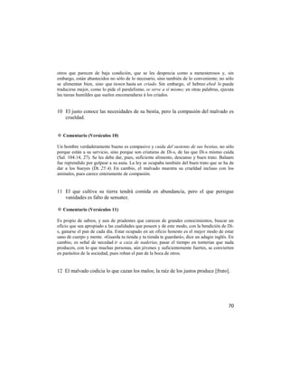 otros que parecen de baja condición, que se les desprecia como a menesterosos y, sin
embargo, están abastecidos no sólo de lo necesario, sino también de lo conveniente; no sólo
se alimentan bien, sino que tienen hasta un criado. Sin embargo, el hebreo ebed lo puede
traducirse mejor, como lo pide el paralelismo, se sirve a sí mismo; en otras palabras, ejecuta
las tareas humildes que suelen encomendarse á los criados.


10 El justo conoce las necesidades de su bestia, pero la compasión del malvado es
   crueldad.


✡ Comentario (Versículos 10)

Un hombre verdaderamente bueno es compasivo y cuida del sustento de sus bestias, no sólo
porque están a su servicio, sino porque son criaturas de Di-s, de las que Di-s mismo cuida
(Sal. 104:14, 27). Se les debe dar, pues, suficiente alimento, descanso y buen trato. Balaam
fue reprendido por golpear a su asna. La ley se ocupaba también del buen trato que se ha de
dar a los bueyes (Dt. 25:4). En cambio, el malvado muestra su crueldad incluso con los
animales, pues carece enteramente de compasión.


11 El que cultiva su tierra tendrá comida en abundancia, pero el que persigue
   vanidades es falto de sensatez.

✡ Comentario (Versículos 11)

Es propio de sabios, y aun de prudentes que carecen de grandes conocimientos, buscar un
oficio que sea apropiado a las cualidades que poseen y de este modo, con la bendición de Di-
s, ganarse el pan de cada día. Estar ocupado en un oficio honesto es el mejor modo de estar
sano de cuerpo y mente. «Guarda tu tienda y tu tienda te guardará», dice un adagio inglés. En
cambio, es señal de necedad ir a caza de naderías, pasar el tiempo en tonterías que nada
producen, con lo que muchas personas, aún jóvenes y suficientemente fuertes, se convierten
en parásitos de la sociedad, pues roban el pan de la boca de otros.


12 El malvado codicia lo que cazan los malos; la raíz de los justos produce [fruto].




                                                                                           70
 
