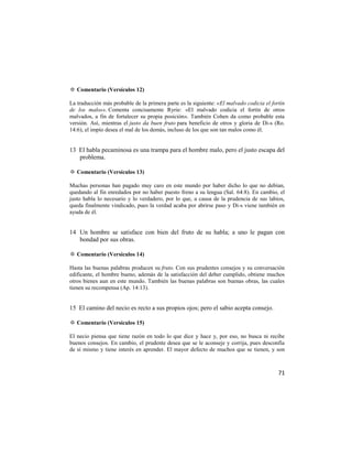 ✡ Comentario (Versículos 12)

La traducción más probable de la primera parte es la siguiente: «El malvado codicia el fortín
de los malos». Comenta concisamente Ryrie: «El malvado codicia el fortín de otros
malvados, a fin de fortalecer su propia posición». También Cohen da como probable esta
versión. Así, mientras el justo da buen fruto para beneficio de otros y gloria de Di-s (Ro.
14:6), el impío desea el mal de los demás, incluso de los que son tan malos como él.


13 El habla pecaminosa es una trampa para el hombre malo, pero el justo escapa del
   problema.

✡ Comentario (Versículos 13)

Muchas personas han pagado muy caro en este mundo por haber dicho lo que no debían,
quedando al fin enredados por no haber puesto freno a su lengua (Sal. 64:8). En cambio, el
justo habla lo necesario y lo verdadero, por lo que, a causa de la prudencia de sus labios,
queda finalmente vindicado, pues la verdad acaba por abrirse paso y Di-s viene también en
ayuda de él.


14 Un hombre se satisface con bien del fruto de su habla; a uno le pagan con
   bondad por sus obras.

✡ Comentario (Versículos 14)

Hasta las buenas palabras producen su fruto. Con sus prudentes consejos y su conversación
edificante, el hombre bueno, además de la satisfacción del deber cumplido, obtiene muchos
otros bienes aun en este mundo. También las buenas palabras son buenas obras, las cuales
tienen su recompensa (Ap. 14:13).


15 El camino del necio es recto a sus propios ojos; pero el sabio acepta consejo.

✡ Comentario (Versículos 15)

El necio piensa que tiene razón en todo lo que dice y hace y, por eso, no busca ni recibe
buenos consejos. En cambio, el prudente desea que se le aconseje y corrija, pues desconfía
de sí mismo y tiene interés en aprender. El mayor defecto de muchos que se tienen, y son



                                                                                          71
 