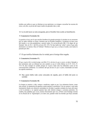 tenidos, por sabios es que se obstinan en sus opiniones y se niegan a escuchar las razones de
otros; con ello, se privan del mejor medio de aprender más y más.


16 La ira del necio se nota enseguida, pero el hombre listo oculta su humillación.

✡ Comentario (Versículos 16)

La pasión es loca, por lo que muchos hombres de ganado prestigio lo pierden en un momento
por no saber refrenar su enojo, mientras que un hombre prudente y ecuánime no hace caso
del insulto y se evita pendencias y peores males. Es un pacificador (Mt. 5:9), digno de ser
llamado ‘hijo de Di-s’, del Di-s de paz (Fil. 4:9). No hay nadie tan ‗señor‘ como el que sabe
dominarse a sí mismo. Dice el Talmud: ‗Dichoso el que oye y se hace el sordo; cien males le
pasarán por alto‘.


17 El que testifica fielmente dice la verdad, pero el testigo falso engaña.

✡ Comentario (Versículos 17)

El que respira (lit.) verdad (comp. con Hch. 9:1), declara lo que es justo, es decir, llamado a
dar testimonio ante un tribunal (en este sentido se usa el verbo hebreo en 6:19; 14:4, 25;
19:5, 9), dice siempre la verdad, porque la ‘respira’ tanto ante los tribunales como en las
conversaciones ordinarias. Lo contrario del que declara lo que es falso, mostrando así tener
un espíritu mentiroso.


18 Hay quien habla rudo como estocadas de espada, pero el habla del justo es
   sanidad.

✡ Comentario (Versículos 18)

La lengua es muerte o vida, veneno o medicina, según se use. Las calumnias hieren, como
una espada, la reputación de aquellos contra quienes se profieren. Con un susurro o una mala
insinuación (hasta con silencios calculados) se dividen y quedan cortados los lazos del amor
y de la amistad, y se separan quienes han sido íntimos amigos o cercanos parientes. En
cambio, hay palabras que curan, incluso físicamente (por eso, el Prof. Laín Entralgo insistía
en la eficacia de la ‗logoterapia‘); en todo caso, pueden sanar las heridas que haya causado




                                                                                            72
 