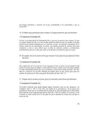 una lengua ponzoñosa y restaurar así la paz, persuadiendo a los enemistados a que se
reconcilien.


19 El habla veraz permanece para siempre, la lengua mentirosa, por un momento.

✡ Comentario (Versículos 19)

El labio veraz participa de la veracidad de Di-s y, por eso, permanece para siempre. Lo que
es verdad, siempre ha sido, es y será verdad; puede uno fiarse de ello. En cambio, la lengua
mentirosa sólo puede sostenerse por un momento, ya que, no teniendo consistencia en sí
misma, acaba por ser descubierta. En efecto, una mentira necesita de muchas otras para
sostenerse; y esto es muy difícil, pues su falta de cohesión conduce a afirmaciones
contradictorias; por eso, se dice que «antes se da alcance a un mentiroso que a un cojo».


20 El engaño está en la mente de los que traman el mal; para los que planean el bien
   hay gozo.

✡ Comentario (Versículos 20)

Hay engaño (lit.) en el corazón de los que maquinan el mal; es decir, los que traman el mal
tienen el corazón lleno de engaño y, como advierte Cohen, ‗donde existe esta mala cualidad,
no cabe tranquilidad mental, que es un constitutivo esencial de la dicha personal‘. Por otro
lado, los consejeros de paz (lit.) disfrutan de alegría, pues no hay mayor gozo para los
amantes de la paz que el verla conseguida. Recuérdese de nuevo Mt. 5:9.


21 Ningún mal le acontece al justo, pero los malvados están llenos de infortunio.

✡ Comentario (Versículos 21)

Al hombre realmente justo puede llegarle alguna ‗desdicha‘, pero no una ‗desgracia‘, un
verdadero ‗mal‘ (v. Sal. 9 1:10). Di-s, por medio de su providencia y de su gracia, los
guardará de forma que no sucumban bajo la tentación ni sean abrumados por la adversidad,
pues todas las cosas cooperan para bien de ellos (Ro. 8:28). En cambio, los malvados serán
colmados de males (comp. Sal. 32:10), pues los que se deleitan en el mal, bien está que se
sacien de mal.



                                                                                         73
 
