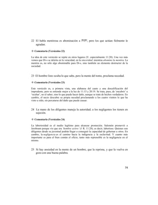 22 El habla mentirosa es abominación a , pero los que actúan fielmente le
   agradan.

✡ Comentario (Versículos 22)

La idea de este versículo se repite en otros lugares (V. especialmente 11:20). Una vez más
vemos que Di-s se deleita en la veracidad, en la sinceridad, mientras abomino la mentira. La
mentira es, no sólo algo abominable para Di-s, sino también un elemento destructor de la
sociedad.


23 El hombre listo oculta lo que sabe, pero la mente del tonto, proclama necedad.

✡ Comentario (Versículos 23)

Este versículo es, a primera vista, una alabanza del cauto y una descalificación del
imprudente, pero se entiende mejor a la luz de 11:13 y 20:19. Se trata, pues, de ‗encubrir‘ u
‗ocultar‘, no el saber, sino lo que puede hacer daño, aunque se trate de hechos verdaderos. En
cambio, el necio descubre su propia necedad proclamando a los cuatro vientos lo que ha
visto u oído, sin percatarse del daño que puede causar.


24 La mano de los diligentes maneja la autoridad; a los negligentes los tienen en
   sujeción.

✡ Comentario (Versículos 24)

La laboriosidad es el medio legítimo para alcanzar promoción. Salomón promovió a
Jeroboam porque vio que era ‘hombre activo’ (1 R. 11:28), es decir, laborioso. Quienes son
diligentes desde su juventud podrán llegar a conseguir la capacidad de gobernar a otros. En
cambio, la negligencia es el camino hacia la indigencia y la esclavitud. Y cuanto más
importante es para el bien común el oficio, tanto más reprensible es la negligencia en el
mismo.


25 Si hay ansiedad en la mente de un hombre, que la reprima, y que la vuelva en
   gozo con una buena palabra.




                                                                                           74
 