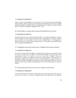 ✡ Comentario (Versículos 25)

Causa, y efecto, de la melancolía es la congoja en el corazón; es como un peso que agobia,
abruma, postra y hunde ¿Cómo se cura este mal? Con una palabra buena, es decir, amable,
afectuosa, alentadora. La palabra de Di-s, especialmente en el evangelio, es fuente de alegría
para los corazones acongojados y fatigados (v. Mt. 11:28).


26 El justo dirige a su amigo, pero el camino del malvado lleva al extravío.

✡ Comentario (Versículos 26)

La primera parte de este versículo es difícil de traducir. La versión más probable es: «Que el
justo investigue [su camino observando (mejor que, consultando)] a su prójimo», mientras
que «el camino de los malvados les hace errar». Comenta Ryrie: ‗la investigación es
necesaria, porque el camino del impío conduce al error‘. A él le parece que es buen camino,
pero se equivoca lamentablemente.


27 El negligente nunca tiene caza para asar; el diligente tiene preciosas riquezas.

✡ Comentario (Versículos 27)

Este es otro versículo difícil de traducir, en parte porque el verbo que se traduce por «asar»
es la única vez que sale en la Biblia. La versión más probable es la que ofrece la New
International Versión: «El perezoso no asa su caza, pero el diligente estima sus
posesiones». El sentido es el siguiente: El perezoso, aunque llegue a cazar una pieza, es
demasiado indolente para ponerse a asarla; es incluso posible que llegue antes otro a
recogerla; en cambio, el diligente pone interés en lo que posee, porque para él es como un
tesoro; reconoce en ello la mano y la bendición de Di-s, y le saca provecho para sí y para su
familia.


28 El camino de justicia lleva a la vida; en sus senderos no hay muerte.

✡ Comentario (Versículos 28)

La versión correcta de este versículo es como sigue: «En la senda de la justicia hay vida, y el
camino de esa vereda no es muerte». El propio rabino Cohen admite que ‗esto solamente



                                                                                            75
 