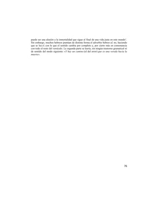 puede ser una alusión a la inmortalidad que sigue al final de una vida justa en este mundo‘.
Sin embargo, muchos hebreos puntúan de distinta forma el adverbio hebreo al, no, haciendo
que se lea el, con lo que el sentido cambia por completo y, por cierto más en consonancia
con todo el resto del versículo. La segunda parte se leería, sin ningún trastorno gramatical ni
de sentido del modo siguiente: «Y hay un camino (el del error) que es una vereda hacia la
muerte».




                                                                                            76
 