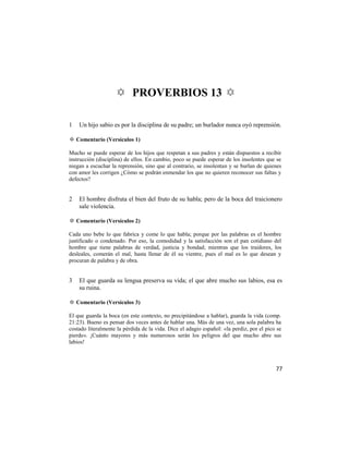 ✡ PROVERBIOS 13 ✡

1   Un hijo sabio es por la disciplina de su padre; un burlador nunca oyó reprensión.

✡ Comentario (Versículos 1)

Mucho se puede esperar de los hijos que respetan a sus padres y están dispuestos a recibir
instrucción (disciplina) de ellos. En cambio, poco se puede esperar de los insolentes que se
niegan a escuchar la reprensión, sino que al contrario, se insolentan y se burlan de quienes
con amor les corrigen ¿Cómo se podrán enmendar los que no quieren reconocer sus faltas y
defectos?


2   El hombre disfruta el bien del fruto de su habla; pero de la boca del traicionero
    sale violencia.

✡ Comentario (Versículos 2)

Cada uno bebe lo que fabrica y come lo que habla; porque por las palabras es el hombre
justificado o condenado. Por eso, la comodidad y la satisfacción son el pan cotidiano del
hombre que tiene palabras de verdad, justicia y bondad; mientras que los traidores, los
desleales, comerán el mal, hasta llenar de él su vientre, pues el mal es lo que desean y
procuran de palabra y de obra.


3   El que guarda su lengua preserva su vida; el que abre mucho sus labios, esa es
    su ruina.

✡ Comentario (Versículos 3)

El que guarda la boca (en este contexto, no precipitándose a hablar), guarda la vida (comp.
21:23). Bueno es pensar dos veces antes de hablar una. Más de una vez, una sola palabra ha
costado literalmente la pérdida de la vida. Dice el adagio español: «la perdiz, por el pico se
pierde». ¡Cuánto mayores y más numerosos serán los peligros del que mucho abre sus
labios!



                                                                                           77
 