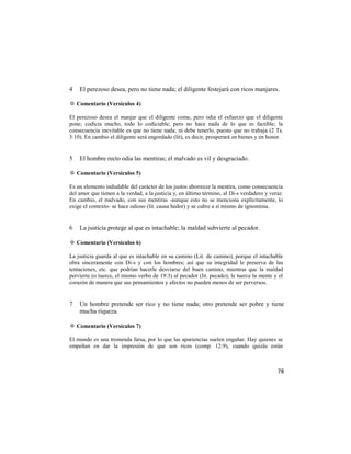 4   El perezoso desea, pero no tiene nada; el diligente festejará con ricos manjares.

✡ Comentario (Versículos 4)

El perezoso desea el manjar que el diligente come, pero odia el esfuerzo que el diligente
pone; codicia mucho, todo lo codiciable; pero no hace nada de lo que es factible; la
consecuencia inevitable es que no tiene nada; ni debe tenerlo, puesto que no trabaja (2 Ts.
3:10). En cambio el diligente será engordado (lit), es decir, prosperará en bienes y en honor.


5   El hombre recto odia las mentiras; el malvado es vil y desgraciado.

✡ Comentario (Versículos 5)

Es un elemento indudable del carácter de los justos aborrecer la mentira, como consecuencia
del amor que tienen a la verdad, a la justicia y, en último término, al Di-s verdadero y veraz.
En cambio, el malvado, con sus mentiras -aunque esto no se menciona explícitamente, lo
exige el contexto- se hace odioso (lit. causa hedor) y se cubre a sí mismo de ignominia.


6   La justicia protege al que es intachable; la maldad subvierte al pecador.

✡ Comentario (Versículos 6)

La justicia guarda al que es intachable en su camino (Lit. de camino), porque el intachable
obra sinceramente con Di-s y con los hombres; así que su integridad le preserva de las
tentaciones, etc. que podrían hacerle desviarse del buen camino, mientras que la maldad
pervierte (o tuerce, el mismo verbo de 19:3) al pecador (lit. pecado); le tuerce la mente y el
corazón de manera que sus pensamientos y afectos no pueden menos de ser perversos.


7   Un hombre pretende ser rico y no tiene nada; otro pretende ser pobre y tiene
    mucha riqueza.

✡ Comentario (Versículos 7)

El mundo es una tremenda farsa, por lo que las apariencias suelen engañar. Hay quienes se
empeñan en dar la impresión de que son ricos (comp. 12:9), cuando quizás están



                                                                                            78
 