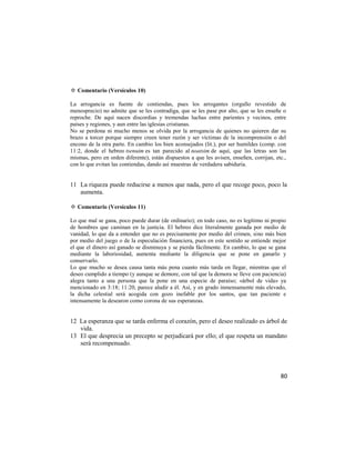 ✡ Comentario (Versículos 10)

La arrogancia es fuente de contiendas, pues los arrogantes (orgullo revestido de
menosprecio) no admite que se les contradiga, que se les pase por alto, que se les enseñe o
reproche. De aquí nacen discordias y tremendas luchas entre parientes y vecinos, entre
países y regiones, y aun entre las iglesias cristianas.
No se perdona ni mucho menos se olvida por la arrogancia de quienes no quieren dar su
brazo a torcer porque siempre creen tener razón y ser víctimas de la incomprensión o del
encono de la otra parte. En cambio los bien aconsejados (lit.), por ser humildes (comp. con
11:2, donde el hebreo tsenuim es tan parecido al noatsim de aquí, que las letras son las
mismas, pero en orden diferente), están dispuestos a que les avisen, enseñen, corrijan, etc.,
con lo que evitan las contiendas, dando así muestras de verdadera sabiduría.


11 La riqueza puede reducirse a menos que nada, pero el que recoge poco, poco la
   aumenta.

✡ Comentario (Versículos 11)

Lo que mal se gana, poco puede durar (de ordinario); en todo caso, no es legítimo ni propio
de hombres que caminan en la justicia. El hebreo dice literalmente ganada por medio de
vanidad, lo que da a entender que no es precisamente por medio del crimen, sino más bien
por medio del juego o de la especulación financiera, pues en este sentido se entiende mejor
el que el dinero así ganado se disminuya y se pierda fácilmente. En cambio, lo que se gana
mediante la laboriosidad, aumenta mediante la diligencia que se pone en ganarlo y
conservarlo.
Lo que mucho se desea causa tanta más pena cuanto más tarda en llegar, mientras que el
deseo cumplido a tiempo (y aunque se demore, con tal que la demora se lleve con paciencia)
alegra tanto a una persona que la pone en una especie de paraíso; «árbol de vida» ya
mencionado en 3:18; 11:20, parece aludir a él. Así, y en grado inmensamente más elevado,
la dicha celestial será acogida con gozo inefable por los santos, que tan paciente e
intensamente la desearon como corona de sus esperanzas.


12 La esperanza que se tarda enferma el corazón, pero el deseo realizado es árbol de
   vida.
13 El que desprecia un precepto se perjudicará por ello; el que respeta un mandato
   será recompensado.




                                                                                          80
 