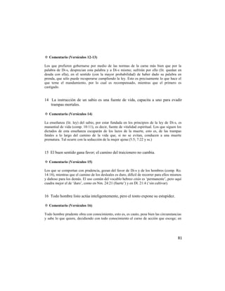 ✡ Comentario (Versículos 12-13)

Los que prefieren gobernarse por medio de las normas de la carne más bien que por la
palabra de Di-s, desprecian esta palabra y a Di-s mismo; sufrirán por ello (lit. quedan en
deuda con ella), en el sentido (con la mayor probabilidad) de haber dado su palabra en
prenda, que sólo puede recuperarse cumpliendo la ley. Esto es precisamente lo que hace el
que teme el mandamiento, por lo cual es recompensado, mientras que el primero es
castigado.


14 La instrucción de un sabio es una fuente de vida, capacita a uno para evadir
   trampas mortales.

✡ Comentario (Versículos 14)

La enseñanza (lit. ley) del sabio, por estar fundada en los principios de la ley de Di-s, es
manantial de vida (comp. 10:11), es decir, fuente de vitalidad espiritual. Los que siguen los
dictados de esta enseñanza escaparán de los lazos de la muerte, esto es, de las trampas
fatales a lo largo del camino de la vida que, si no se evitan, conducen a una muerte
prematura. Tal ocurre con la seducción de la mujer ajena (5:5; 7:22 y ss.)


15 El buen sentido gana favor; el camino del traicionero no cambia.

✡ Comentario (Versículos 15)

Los que se comportan con prudencia, gozan del favor de Di-s y de los hombres (comp. Ro.
14:18), mientras que el camino de los desleales es duro, difícil de recorrer para ellos mismos
y dañoso para los demás. El uso común del vocablo hebreo eitán es ‗permanente‘, pero aquí
cuadra mejor el de ‗duro‘, como en Nm. 24:21 (fuerte‘) y en Dl. 21:4 (‗sin cultivar).


16 Todo hombre listo actúa inteligentemente, pero el tonto expone su estupidez.

✡ Comentario (Versículos 16)

Todo hombre prudente obra con conocimiento, esto es, es cauto, pesa bien las circunstancias
y sabe lo que quiere, decidiendo con todo conocimiento el curso de acción que escoge; en




                                                                                           81
 