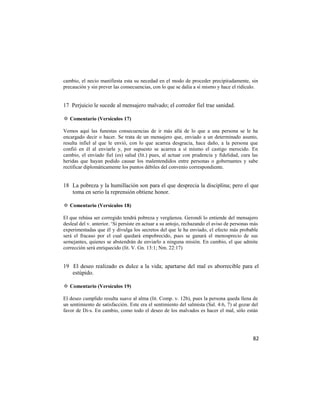 cambio, el necio manifiesta esta su necedad en el modo de proceder precipitadamente, sin
precaución y sin prever las consecuencias, con lo que se dalia a sí mismo y hace el ridículo.


17 Perjuicio le sucede al mensajero malvado; el corredor fiel trae sanidad.

✡ Comentario (Versículos 17)

Vemos aquí las funestas consecuencias de ir más allá de lo que a una persona se le ha
encargado decir o hacer. Se trata de un mensajero que, enviado a un determinado asunto,
resulta infiel al que le envió, con lo que acarrea desgracia, hace daño, a la persona que
confió en él al enviarle y, por supuesto se acarrea a sí mismo el castigo merecido. En
cambio, el enviado fiel (es) salud (lit.) pues, al actuar con prudencia y fidelidad, cura las
heridas que hayan podido causar los malentendidos entre personas o gobernantes y sabe
rectificar diplomáticamente los puntos débiles del convenio correspondiente.


18 La pobreza y la humillación son para el que desprecia la disciplina; pero el que
   toma en serio la reprensión obtiene honor.

✡ Comentario (Versículos 18)

El que rehúsa ser corregido tendrá pobreza y vergüenza. Gerondi lo entiende del mensajero
desleal del v. anterior. ‗Si persiste en actuar a su antojo, rechazando el aviso de personas más
experimentadas que él y divulga los secretos del que le ha enviado, el efecto más probable
será el fracaso por el cual quedará empobrecido, pues se ganará el menosprecio de sus
semejantes, quienes se abstendrán de enviarlo a ninguna misión. En cambio, el que admite
corrección será enriquecido (lit. V. Gn. 13:1; Nm. 22:17)


19 El deseo realizado es dulce a la vida; apartarse del mal es aborrecible para el
   estúpido.

✡ Comentario (Versículos 19)

El deseo cumplido resulta suave al alma (lit. Comp. v. 12b), pues la persona queda llena de
un sentimiento de satisfacción. Este era el sentimiento del salmista (Sal. 4:6, 7) al gozar del
favor de Di-s. En cambio, como todo el deseo de los malvados es hacer el mal, sólo están




                                                                                             82
 