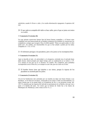 satisfechos cuando lo llevan a cabo y les resulta abominación repugnante el apartarse del
mal.


20 El que anda en compañía del sabio se hace sabio, pero el que se junta con tontos
   va a sufrir.

✡ Comentario (Versículos 20)

Los que quieran conservarse buenos han de buscar buenas compañías, y el buscar estas
compañías será una buena prueba de su bondad y prudencia (los hombres se conocen por los
compañeros y amigos que escogen). Dice el refrán español: ‗Dime con quién andas y te diré
quién eres‘. En cambio, son innumerables los que se han echado a perder por las malas
compañías (V. 1 Co. 15:33).


21 El infortunio persigue a los pecadores, pero a los justos se los recompensa bien.

✡ Comentario (Versículos 21)

Aquí se describe al mal, a la adversidad o a la desgracia, corriendo tras el malvado hasta
darle alcance. Quizá prospere por algún tiempo, pero su condenación no se tarda (v. 2 P.
2:3), aunque él crea que no le va alcanzar. En cambio, Di-s (implícito, pero probable)
recompensará (con) el bien (lit.); no siempre en esta vida, pero de cierto en el cielo.


22 El hombre bueno tiene qué dejarles a sus nietos, porque la riqueza de los
   pecadores se acumula para los justos.

✡ Comentario (Versículos 22)

Una de las bendiciones más estimadas por un israelita era dejar una buena fortuna a sus
herederos: «a los hijos de sus hijos», incluyendo en los nietos a todos sus descendientes. La
mejor fortuna que se les puede dejar es la bendición de Di-s y sus promesas (comp. Sal.
103:17), mientras que las riquezas del malvado no permanecen en su familia, sino que van a
parar a la familia del justo. Así vemos que la fortuna de Amán fue a las manos de
Mardoqueo (lit. Mordecay), como vemos en Est. 8:1, 2.




                                                                                          83
 