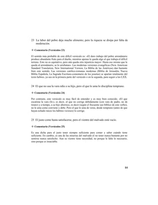 23 La labor del pobre deja mucho alimento; pero la riqueza se disipa por falta de
   moderación.

✡ Comentario (Versículos 23)

El sentido más probable de este difícil versículo es: «El duro trabajo del pobre arrendatario
produce abundante fruto para el dueño, mientras apenas le queda algo al que trabaja el difícil
terreno. Esto no es equitativo, pero aún queda otra injusticia mayor: Hasta eso mismo que le
queda al arrendatario, se lo arrebatan». Las modernas versiones evangélicas (New American
Standard Translation, New International Version, La Biblia de las Américas) dan bastante
bien este sentido. Las versiones católico-romanas modernas (Biblia de Jerusalén, Nueva
Biblia Española, La Sagrada Escritura-comentario de los jesuitas) se apartan totalmente del
texto hebreo, ya sea en la primera parte del versículo o en la segunda, para seguir a los LXX.


24 El que no usa la vara odia a su hijo, pero el que lo ama lo disciplina temprano.

✡ Comentario (Versículos 24)

Por contraste, este versículo es muy fácil de entender y es muy bien conocido. «El que
escatima la vara (lit.), es decir, el que no corrige debidamente (con vara de padre, no de
tirano) y a tiempo, a su hijo aborrece, es decir (según el frecuente uso bíblico de este verbo),
no le ama como conviene y debe. Pero el que lo ama de veras, desde temprano (antes de que
hayan echado raíces los hábitos viciosos) lo corrige.


25 El justo come hasta satisfacerse, pero el vientre del malvado está vacío.

✡ Comentario (Versículos 25)

Es una dicha para el justo tener siempre suficiente para comer y saber cuándo tiene
suficiente. En cambio, es una de las miserias del malvado el no tener nunca bastante por no
sentirse nunca satisfecho. Aun su vientre tiene necesidad, no porque le falte lo necesario,
sino porque es insaciable.




                                                                                             84
 
