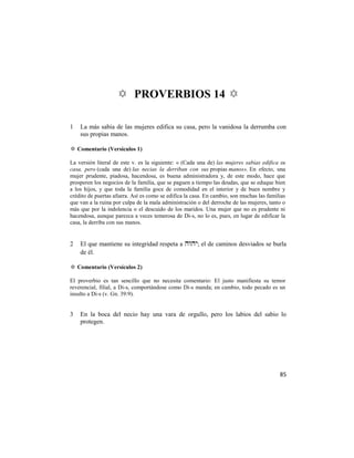 ✡ PROVERBIOS 14 ✡

1   La más sabia de las mujeres edifica su casa, pero la vanidosa la derrumba con
    sus propias manos.

✡ Comentario (Versículos 1)

La versión literal de este v. es la siguiente: « (Cada una de) las mujeres sabias edifica su
casa, pero (cada una de) las necias la derriban con sus propias manos». En efecto, una
mujer prudente, piadosa, hacendosa, es buena administradora y, de este modo, hace que
prosperen los negocios de la familia, que se paguen a tiempo las deudas, que se eduque bien
a los hijos, y que toda la familia goce de comodidad en el interior y de buen nombre y
crédito de puertas afuera. Así es como se edifica la casa. En cambio, son muchas las familias
que van a la ruina por culpa de la mala administración o del derroche de las mujeres, tanto o
más que por la indolencia o el descuido de los maridos. Una mujer que no es prudente ni
hacendosa, aunque parezca a veces temerosa de Di-s, no lo es, pues, en lugar de edificar la
casa, la derriba con sus manos.


2   El que mantiene su integridad respeta a ; el de caminos desviados se burla
    de él.

✡ Comentario (Versículos 2)

El proverbio es tan sencillo que no necesita comentario: El justo manifiesta su temor
reverencial, filial, a Di-s, comportándose como Di-s manda; en cambio, todo pecado es un
insulto a Di-s (v. Gn. 39:9).


3   En la boca del necio hay una vara de orgullo, pero los labios del sabio lo
    protegen.




                                                                                          85
 