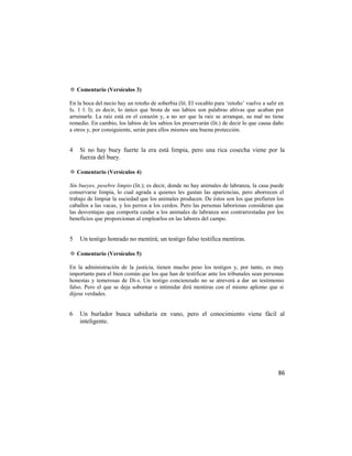 ✡ Comentario (Versículos 3)

En la boca del necio hay un retoño de soberbia (lit. El vocablo para ‗retoño‘ vuelve a salir en
Is. 1 l: l); es decir, lo único que brota de sus labios son palabras altivas que acaban por
arruinarle. La raíz está en el corazón y, a no ser que la raíz se arranque, su mal no tiene
remedio. En cambio, los labios de los sabios los preservarán (lit.) de decir lo que causa daño
a otros y, por consiguiente, serán para ellos mismos una buena protección.


4   Si no hay buey fuerte la era está limpia, pero una rica cosecha viene por la
    fuerza del buey.

✡ Comentario (Versículos 4)

Sin bueyes, pesebre limpio (lit.); es decir, donde no hay animales de labranza, la casa puede
conservarse limpia, lo cual agrada a quienes les gustan las apariencias, pero aborrecen el
trabajo de limpiar la suciedad que los animales producen. De éstos son los que prefieren los
caballos a las vacas, y los perros a los cerdos. Pero las personas laboriosas consideran que
las desventajas que comporta cuidar a los animales de labranza son contrarrestadas por los
beneficios que proporcionan al emplearlos en las labores del campo.


5   Un testigo honrado no mentirá; un testigo falso testifica mentiras.

✡ Comentario (Versículos 5)

En la administración de la justicia, tienen mucho peso los testigos y, por tanto, es muy
importante para el bien común que los que han de testificar ante los tribunales sean personas
honestas y temerosas de Di-s. Un testigo concienzudo no se atreverá a dar un testimonio
falso. Pero el que se deja sobornar o intimidar dirá mentiras con el mismo aplomo que si
dijese verdades.


6   Un burlador busca sabiduría en vano, pero el conocimiento viene fácil al
    inteligente.




                                                                                            86
 