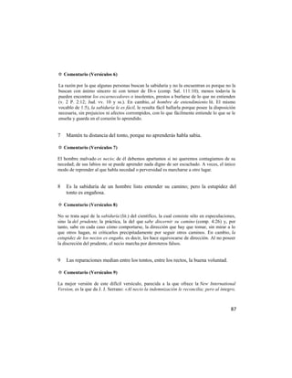 ✡ Comentario (Versículos 6)

La razón por la que algunas personas buscan la sabiduría y no la encuentran es porque no la
buscan con ánimo sincero ni con temor de Di-s (comp. Sal. 111:10); menos todavía la
pueden encontrar los escarnecedores o insolentes, prestos a burlarse de lo que no entienden
(v. 2 P. 2:12; Jud. vv. 10 y ss.). En cambio, al hombre de entendimiento lit. El mismo
vocablo de 1:5), la sabiduría le es fácil, le resulta fácil hallarla porque posee la disposición
necesaria, sin prejuicios ni afectos corrompidos, con lo que fácilmente entiende lo que se le
enseña y guarda en el corazón lo aprendido.


7   Mantén tu distancia del tonto, porque no aprenderás habla sabia.

✡ Comentario (Versículos 7)

El hombre malvado es necio; de él debemos apartamos si no queremos contagiamos de su
necedad; de sus labios no se puede aprender nada digno de ser escuchado. A veces, el único
modo de reprender al que habla necedad o perversidad es marcharse a otro lugar.


8   Es la sabiduría de un hombre listo entender su camino; pero la estupidez del
    tonto es engañosa.

✡ Comentario (Versículos 8)

No se trata aquí de la sabiduría (lit.) del científico, la cual consiste sólo en especulaciones,
sino la del prudente, la práctica, la del que sabe discernir su camino (comp. 4:26) y, por
tanto, sabe en cada caso cómo comportarse, la dirección que hay que tomar, sin mirar a lo
que otros hagan, ni criticarlos precipitadamente por seguir otros caminos. En cambio, la
estupidez de los necios es engaño, es decir, les hace equivocarse de dirección. Al no poseer
la discreción del prudente, el necio marcha por derroteros falsos.


9   Las reparaciones median entre los tontos, entre los rectos, la buena voluntad.

✡ Comentario (Versículos 9)

La mejor versión de este difícil versículo, parecida a la que ofrece la New International
Version, es la que da J. J. Serrano: «Al necio la indemnización le reconcilia; pero al íntegro,



                                                                                             87
 
