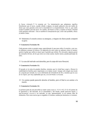 la buena voluntad». Y lo comenta así: ‗La interpretación que adoptamos significa
literalmente que el necio, cuando ofende a alguno, no puede aplacarlo sino por medio de
dones que sean garantía cierta de la sinceridad de su arrepentimiento. Esto es, que nadie
acepta la palabra sola del necio. En cambio, del bueno se fían y aceptan su buena voluntad
como garantía suficiente‘. Esta es también la interpretación que, como más probable, ofrece
el rabino Cohen.


10 Solamente el corazón conoce su amargura, y ninguno de afuera puede compartir
   su gozo.

✡ Comentario (Versículos 10)

Cada persona siente su propia carga, especialmente la que pesa sobre el corazón y, por eso,
no debemos censurar la tristeza o la depresión de otros, pues no sabemos cómo se sienten;
quizás el golpe que sufren es mayor que el gemido que emiten. Por otra parte, algunos gozan
de consuelos divinos, de los que otros no se dan cuenta; mucho menos, pueden participar de
ellos.


11 La casa del malvado será demolida, pero la carpa del recto florecerá.

✡ Comentario (Versículos 11)

El pecado es la ruina de grandes familias, mientras que la virtud hace surgir y florecer la
estabilidad de familias poco importantes en el plano social. Aunque sólo tengan una tienda
de campaña por morada, los rectos disfrutarán de la bendición de Di-s, mientras que la casa
de los impíos, por muy espléndida que sea, será derribada o arrasada.


12 Un camino puede parecerle derecho al hombre, pero al final es un camino a la
   muerte.

✡ Comentario (Versículos 12)

La primera parte de este proverbio se repite varias veces (v. 12:15; 16:2; 21:2). El camino de
la ignorancia y del descuido, de la sensualidad y del fraude, puede parecerle bueno, y
aun éticamente correcto, a un malvado, ya que, aparentemente, es un camino libre de
obstáculos. Pero estos necios que se engañan a sí mismos, acaban por destruirse a sí mismos.



                                                                                           88
 