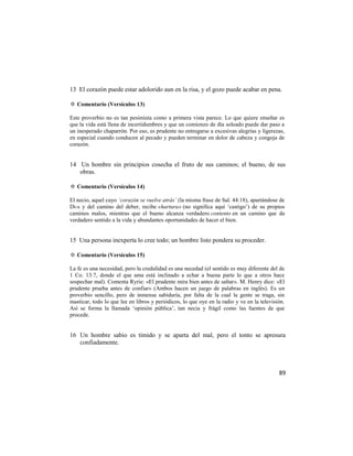 13 El corazón puede estar adolorido aun en la risa, y el gozo puede acabar en pena.

✡ Comentario (Versículos 13)

Este proverbio no es tan pesimista como a primera vista parece. Lo que quiere enseñar es
que la vida está llena de incertidumbres y que un comienzo de día soleado puede dar paso a
un inesperado chaparrón. Por eso, es prudente no entregarse a excesivas alegrías y ligerezas,
en especial cuando conducen al pecado y pueden terminar en dolor de cabeza y congoja de
corazón.


14 Un hombre sin principios cosecha el fruto de sus caminos; el bueno, de sus
   obras.

✡ Comentario (Versículos 14)

El necio, aquel cuyo ‘corazón se vuelve atrás’ (la misma frase de Sal. 44:18), apartándose de
Di-s y del camino del deber, recibe «hartura» (no significa aquí ‗castigo‘) de su propios
caminos malos, mientras que el bueno alcanza verdadero contento en un camino que da
verdadero sentido a la vida y abundantes oportunidades de hacer el bien.


15 Una persona inexperta lo cree todo; un hombre listo pondera su proceder.

✡ Comentario (Versículos 15)

La fe es una necesidad, pero la credulidad es una necedad (el sentido es muy diferente del de
1 Co. 13:7, donde el que ama está inclinado a echar a buena parte lo que a otros hace
sospechar mal). Comenta Ryrie: «El prudente mira bien antes de saltar». M. Henry dice: «El
prudente prueba antes de confiar» (Ambos hacen un juego de palabras en inglés). Es un
proverbio sencillo, pero de inmensa sabiduría, por falta de la cual la gente se traga, sin
masticar, todo lo que lee en libros y periódicos, lo que oye en la radio y ve en la televisión.
Así se forma la llamada ‗opinión pública‘, tan necia y frágil como las fuentes de que
procede.


16 Un hombre sabio es tímido y se aparta del mal, pero el tonto se apresura
   confiadamente.



                                                                                            89
 