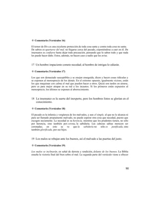 ✡ Comentario (Versículos 16)

El temor de Di-s es una excelente protección de toda cosa santa y contra toda cosa no santa.
De sabios es apartarse del mal, no llegarse cerca del pecado, exponiéndose a caer en él. De
insensatos es confiarse hasta dejar toda precaución, pensando que lo saben todo y que nada
les puede hacer daño. Estos, además, no hacen caso a nadie que les avise.


17 Un hombre impaciente comete necedad; al hombre de intrigas lo odiarán.

✡ Comentario (Versículos 17)

Los que son demasiado susceptibles y se enojan enseguida, dicen y hacen cosas ridículas y
se exponen al menosprecio de los demás. En el extremo opuesto, igualmente vicioso, están
los que maquinan con calma el mal que pueden hacer a otros. Quizá son tardos en airarse,
pero es para mejor atrapar en su red a los incautos. Si los primeros están expuestos al
menosprecio, los últimos se exponen al aborrecimiento.


18 La insensatez es la suerte del inexperto, pero los hombres listos se glorían en el
   conocimiento.

✡ Comentario (Versículos 18)

El pecado es la infamia y vergüenza de los malvados, y aun el simple, al que no le alcanza ni
para ser llamado propiamente malvado, no puede esperar otra cosa que necedad, puesto que
escogen neciamente. La necedad es su herencia, mientras que los prudentes tienen, no sólo
por herencia, sino también por corona, la sabiduría. Las cabezas sabias merecen ser
coronadas; en esto se              ve que la sabiduría no sólo es justificada, sino
también glorificada, por sus hijos.


19 Los malos se rebajan ante los buenos, así el malvado a las puertas del justo.

✡ Comentario (Versículos 19)

Los malos se inclinarán, en señal de derrota y rendición, delante de los buenos. La Biblia
enseña la victoria final del bien sobre el mal. La segunda parte del versículo viene a ofrecer




                                                                                           90
 