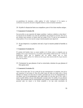 un paralelismo de sinonimia y debe suplirse ‗el verbo ‗inclinarse‘: «Y los impíos se
inclinarán a las puertas del justo» (singular colectivo, como en muchas ocasiones).


20 Al pobre lo desprecian hasta sus compañeros, pero el rico tiene muchos amigos.

✡ Comentario (Versículos 20)

Este proverbio es una expresión del adagio castellano: ‗poderoso caballero es don dinero‘.
La mayoría de los hombres son como las golondrinas que emigran en invierno. Por eso (y
por muchas otras razones), es bueno tener por amigo a Di-s, el cual no nos abandona si
somos pobres. El rico tiene muchos amigos mientras pueden sacar algo de él.


21 El que desprecia a su prójimo está mal; el que le muestra piedad al humilde es
   feliz.

✡ Comentario (Versículos 21)

El carácter del hombre tiene su exacta medida en la forma como se comporta con su
prójimo. Peca el que menosprecia a su prójimo, peca incluso contra la Ley (Lv. 19:18). El
paralelismo indica que lo desprecia por ser pobre, puesto que se tiene
por ‘dichoso’ (hebr. ashraiv; lit. ‘dichoso de él) al que tiene misericordia lit. al que muestra
favor) de los pobres.


22 Ciertamente los que planean el mal se extraviarán, mientras los que planean el
   bien ganan amor.

✡ Comentario (Versículos 22)

Aquí se da un paso más. Ya no se trata de los que menosprecian a su prójimo, sino de los
que maquinan el mal contra él. Para ello echan mano de todas sus malas artes y llevan
adelante sus intrigas con toda clase de medios, pensando que así les irá estupendamente en
sus planes, pero yerran grandemente, pues nadie puede ser más listo que el Di-s sabio y
justo en grado infinito; así que están planeando su propia ruina. En cambio, los que planean
el bien, aprovechando todas las oportunidades para extender su generosidad a un número de
personas cada vez mayor y en forma aceptable a los que están necesitados de




                                                                                             91
 