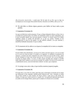 ella, alcanzarán misericordia y verdad, amor fiel de parte de un Di-s que no deja sin
recompensa un vaso de agua fresca (dicho binomio, frecuente en la Biblia, salió ya en 3:3).


23 De toda labor se obtiene alguna ganancia, pero hablar sin hacer nada es pura
   pérdida.

✡ Comentario (Versículos 23)

Los que son laboriosos suelen prosperar. El que se fatiga trabajando obtiene su fruto; éste es
el sentido de la primera parte. En cambio, los charlatanes suelen ser malos trabajadores, por
lo que no pueden esperar otra cosa que penuria y miseria. Lo mismo ocurre en el plano
espiritual, aunque el sentido del proverbio no va por ese camino: También en las
congregaciones se dan los dos grupos: los que edifican callando y los que molestan y
desedifican hablando demasiado o lo que no deben.


24 El ornamento de los sabios es su riqueza; la estupidez de los tontos es estupidez.

✡ Comentario (Versículos 24)

El texto hebreo dice literalmente: «Corona de los labios (son las) riquezas, pera la necedad
de los necios (es sólo) necedad». El sentido es el siguiente: La sabiduría es productora de
riquezas, y el honor que éstas comportan (así como el buen uso que de ellas se hace -caben
los dos sentidos) es como una corona, mientras que la insensatez sólo acarrea deshonra.
Comenta un antiguo rabino: ‗A veces, el sabio comete necedad; pero siempre es posible
hallar algún factor redentor en tal acto de necedad. En cambio, los actos de los necios son
completamente necios, vacíos de todo factor redentor‘ (es decir, que compense).


25 Un testigo veraz salva vidas; el que testifica mentiras [esparce] engaño.

✡ Comentario (Versículos 25)

El testigo fiel y veraz libra las almas, pues hace que se descargue al inocente de los cargos
que falsamente le han imputado; también puede traducirse por ‘vidas’, teniendo en cuenta
que el buen nombre es, para muchos, de mayor estima y valor que la vida misma. En
cambio, el testigo que respira mentiras es engaño (lit.). Los gobiernos deberían tener interés
en acabar con los testigos falsos, puesto que la verdad es el cimiento de la sociedad.



                                                                                           92
 