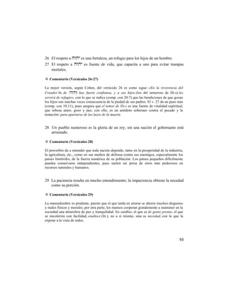 26 El respeto a  es una fortaleza, un refugio para los hijos de un hombre.
27 El respeto a  es fuente de vida, que capacita a uno para evitar trampas
   mortales.

✡ Comentario (Versículos 26-27)

La mejor versión, según Cohen, del versículo 26 es como sigue: «En la reverencia del
Creador lit. de ) hay fuerte confianza, y a sus hijos (los del temeroso de Di-s) les
servirá de refugio», con lo que se indica (comp. con 20:7) que las bendiciones de que gozan
los hijos son muchas veces consecuencia de la piedad de sus padres. El v. 27 da un paso más
(comp. con 10:11), pues asegura que el temor de Di-s es una fuente de vitalidad espiritual,
que rebosa amor, gozo y paz; con ello, es un antídoto soberano contra el pecado y la
tentación: para apartarse de los lazos de la muerte.


28 Un pueblo numeroso es la gloria de un rey; sin una nación el gobernante está
   arruinado.

✡ Comentario (Versículos 28)

El proverbio da a entender que toda nación depende, tanto en la prosperidad de la industria,
la agricultura, etc., como en sus medios de defensa contra sus enemigos, especialmente los
países limítrofes, de la fuerza numérica de su población. Los países pequeños difícilmente
pueden conservarse independientes, pues suelen ser presa de otros más poderosos en
recursos naturales y humanos.


29 La paciencia resulta en mucho entendimiento; la impaciencia obtiene la necedad
   como su porción.

✡ Comentario (Versículos 29)

La mansedumbre es prudente, puesto que el que tarda en airarse se ahorra muchos disgustos
y males físicos y morales; por otra parte, los mansos cooperan grandemente a mantener en la
sociedad una atmósfera de paz y tranquilidad. En cambio, el que es de genio pronto, el que
se encoleriza con facilidad, enaltece (lit.), no a sí mismo, sino su necedad, con lo que la
expone a la vista de todos.




                                                                                         93
 