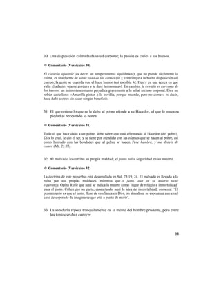 30 Una disposición calmada da salud corporal; la pasión es caries a los huesos.

✡ Comentario (Versículos 30)

El corazón apacible (es decir, un temperamento equilibrado), que no pierde fácilmente la
calma, es una fuente de salud: vida de las carnes (lit.); contribuye a la buena disposición del
cuerpo; la gente se engorda con el buen humor (así escribía M. Henry en una época en que
valía el adagio: «dame gordura y te daré hermosura»). En cambio, la envidia es carcoma de
los huesos; un ánimo descontento perjudica gravemente a la salud incluso corporal. Dice un
refrán castellano: «Amarilla pintan a la envidia, porque muerde, pero no come»; es decir,
hace daño a otros sin sacar ningún beneficio.


31 El que retiene lo que se le debe al pobre ofende a su Hacedor, el que le muestra
   piedad al necesitado lo honra.

✡ Comentario (Versículos 31)

Todo el que hace daño a un pobre, debe saber que está afrentando al Hacedor (del pobre).
Di-s lo creó, le dio el ser, y se tiene por ofendido con las ofensas que se hacen al pobre, así
como honrado con las bondades que al pobre se hacen. Tuve hambre, y me disteis de
comer (Mt. 25:35).


32 Al malvado lo derriba su propia maldad; el justo halla seguridad en su muerte.

✡ Comentario (Versículos 32)

La doctrina de este proverbio está desarrollada en Sal. 73:19, 24. El malvado es llevado a la
ruina por sus propias maldades, mientras que el justo, aun en su muerte tiene
esperanza. Opina Ryrie que aquí se indica la muerte como ‗lugar de refugio e inmortalidad‘
para el justo. Cohen por su parte, descartando aquí la idea de inmortalidad, comenta: ‗El
pensamiento es que el justo, lleno de confianza en Di-s, no abandona su esperanza aun en el
caso desesperado de imaginarse que está a punto de morir‘.


33 La sabiduría reposa tranquilamente en la mente del hombre prudente, pero entre
   los tontos se da a conocer.



                                                                                            94
 