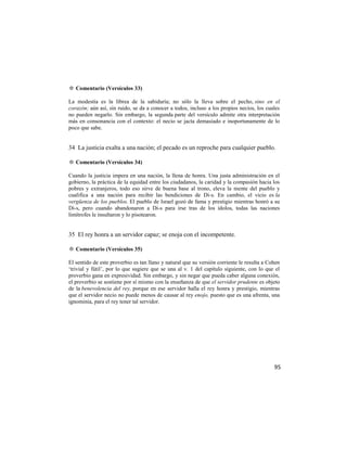 ✡ Comentario (Versículos 33)

La modestia es la librea de la sabiduría; no sólo la lleva sobre el pecho, sino en el
corazón; aún así, sin ruido, se da a conocer a todos, incluso a los propios necios, los cuales
no pueden negarlo. Sin embargo, la segunda parte del versículo admite otra interpretación
más en consonancia con el contexto: el necio se jacta demasiado e inoportunamente de lo
poco que sabe.


34 La justicia exalta a una nación; el pecado es un reproche para cualquier pueblo.

✡ Comentario (Versículos 34)

Cuando la justicia impera en una nación, la llena de honra. Una justa administración en el
gobierno, la práctica de la equidad entre los ciudadanos, la caridad y la compasión hacia los
pobres y extranjeros, todo eso sirve de buena base al trono, eleva la mente del pueblo y
cualifica a una nación para recibir las bendiciones de Di-s. En cambio, el vicio es la
vergüenza de los pueblos. El pueblo de Israel gozó de fama y prestigio mientras honró a su
Di-s, pero cuando abandonaron a Di-s para irse tras de los ídolos, todas las naciones
limítrofes le insultaron y lo pisotearon.


35 El rey honra a un servidor capaz; se enoja con el incompetente.

✡ Comentario (Versículos 35)

El sentido de este proverbio es tan llano y natural que su versión corriente le resulta a Cohen
‗trivial y fútil‘, por lo que sugiere que se una al v. 1 del capítulo siguiente, con lo que el
proverbio gana en expresividad. Sin embargo, y sin negar que pueda caber alguna conexión,
el proverbio se sostiene por sí mismo con la enseñanza de que el servidor prudente es objeto
de la benevolencia del rey, porque en ese servidor halla el rey honra y prestigio, mientras
que el servidor necio no puede menos de causar al rey enojo, puesto que es una afrenta, una
ignominia, para el rey tener tal servidor.




                                                                                            95
 