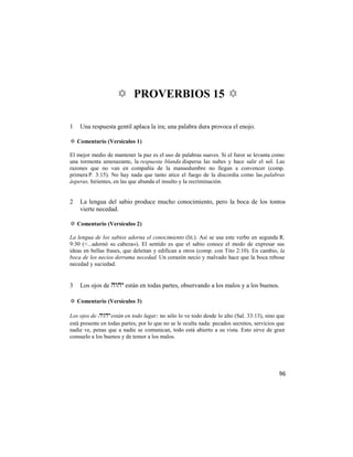 ✡ PROVERBIOS 15 ✡

1   Una respuesta gentil aplaca la ira; una palabra dura provoca el enojo.

✡ Comentario (Versículos 1)

El mejor medio de mantener la paz es el uso de palabras suaves. Si el furor se levanta como
una tormenta amenazante, la respuesta blanda dispersa las nubes y hace salir el sol. Las
razones que no van en compañía de la mansedumbre no llegan a convencer (comp.
primera P. 3:15). No hay nada que tanto atice el fuego de la discordia como las palabras
ásperas, hirientes, en las que abunda el insulto y la recriminación.


2   La lengua del sabio produce mucho conocimiento, pero la boca de los tontos
    vierte necedad.

✡ Comentario (Versículos 2)

La lengua de los sabios adorna el conocimiento (lit.). Así se usa este verbo en segunda R.
9:30 (<...adornó su cabeza»). El sentido es que el sabio conoce el modo de expresar sus
ideas en bellas frases, que deleitan y edifican a otros (comp. con Tito 2:10). En cambio, la
boca de los necios derrama necedad. Un corazón necio y malvado hace que la boca rebose
necedad y suciedad.


3   Los ojos de  están en todas partes, observando a los malos y a los buenos.

✡ Comentario (Versículos 3)

Los ojos de  están en todo lugar; no sólo lo ve todo desde lo alto (Sal. 33:13), sino que
está presente en todas partes; por lo que no se le oculta nada: pecados secretos, servicios que
nadie ve, penas que a nadie se comunican, todo está abierto a su vista. Esto sirve de gran
consuelo a los buenos y de temor a los malos.




                                                                                            96
 