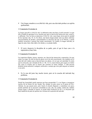 4   Una lengua sanadora es un árbol de vida, pero una desviada produce un espíritu
    quebrantado.

✡ Comentario (Versículos 4)

La lengua apacible es árbol de vida. La diferencia entre esta frase y la del versículo 1 es que
allí se trataba de apaciguar la ira, mientras que aquí se trata de dar instrucción sana, curativa,
y edificante. Una vez más se menciona el árbol de vida, cuyas hojas sirven para la sanidad
de las naciones (Ap. 22; 2). En efecto, una buena lengua puede curar las almas enfermas
convenciéndolas de pecado y presentándoles la salvación que hay en El Mesías, y puede
también reconciliar a quienes han estado enemistados. En cambio, la lengua malvada, en
lugar de sanar, hiere, hace daño a los demás y a su propio dueño.


5   El necio desprecia la disciplina de su padre, pero el que le hace caso a la
    reprensión se hace listo.

✡ Comentario (Versículos 5)

Los superiores (Padres, tutores, maestros, etc.) han de dar instrucción y reprensión a los que
están a su cargo. No sólo los han de educar con la luz del conocimiento, sino también con el
calor del celo; ambas cosas se han de hacer con afecto, a la vez que con autoridad. Es cierto
que la corrección, aun viniendo de Di-s (v. He. 12:11), causa tristeza; pero mejor es el dolor
que causa el cirujano que la muerte que ocasiona un tumor maligno. Y toda persona
prudente presta atención a cualquier corrección o consejo que sirva para mejorar su carácter
y sus actos.


6   En la casa del justo hay mucho tesoro, pero en la cosecha del malvado hay
    problema.

✡ Comentario (Versículos 6)

Donde hay honestidad, puede esperarse que haya prosperidad. Y, si no llegan a conseguirse
muchos de los bienes de este mundo, hay siempre un gran tesoro en la gracia de Di-s.
Además, los que poseen poco, pero tienen el corazón dispuesto a contentarse con poco,
pueden disfrutar de la necesaria comodidad en esta vida. En cambio, donde hay maldad,
aunque llegue a abundar la riqueza, no puede haber bendición de Di-s y es frecuente que
haya maldición de parte de quienes son víctimas de la opresión del malvado.



                                                                                               97
 