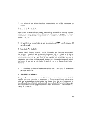 7   Los labios de los sabios diseminan conocimiento; no así las mentes de los
    tontos.

✡ Comentario (Versículos 7)

Bien se usan los conocimientos cuando se comunican, no cuando se reservan para uno
mismo o para unos pocos íntimos. Hemos de esforzamos en propagar los buenos
conocimientos, enseñando a los más posible, a fin de que éstos los comuniquen, a su vez, a
otros (v. 2 Ti. 2:2).


8   El sacrificio de los malvados es una abominación a , pero la oración del
    recto le agrada.

✡ Comentario (Versículos 8)

También muchos malvados ofrecían, y ofrecen, sacrificios a Di-s, pero estos sacrificios, por
muy costosos y numerosos que fuesen, no eran aceptados por Di-s, porque no se ofrecían
con las debidas disposiciones de fe y sinceridad de corazón. En cambio, la oración de los
rectos es la delicia de Di-s. No estará de más advertir que el proverbio no trata de
contraponer la oración al sacrificio, siendo el sacrificio la expresión externa de la oración
interior, por lo que han de estar juntos. La antítesis está en la disposición de justos y
malvados.


9   El camino de los malvados es una abominación a , pero él ama al que
    persigue la justicia.

✡ Comentario (Versículos 9)

Este proverbio es como una secuencia del anterior y, al mismo tiempo, como el criterio
supremo que define la religión de una persona. El carácter piadoso de una persona no se
mide por la cantidad de actos religiosos que lleva a cabo, sino por el camino que ha
escogido, es decir, por la pauta que ha marcado a su conducta. No hay acto religioso, por
elevado o costoso que sea, que pueda compensar por la desobediencia a la voluntad de Di-s
(comp. Mt. 7:21 y SS.).




                                                                                          98
 