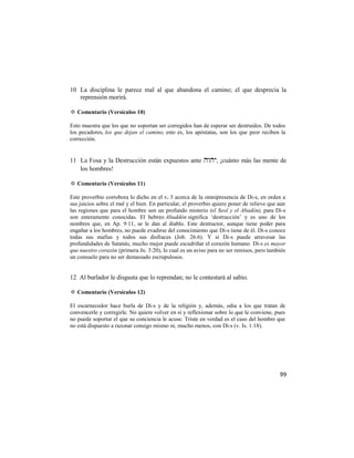 10 La disciplina le parece mal al que abandona el camino; el que desprecia la
   reprensión morirá.

✡ Comentario (Versículos 10)

Esto muestra que los que no soportan ser corregidos han de esperar ser destruidos. De todos
los pecadores, los que dejan el camino, esto es, los apóstatas, son los que peor reciben la
corrección.


11 La Fosa y la Destrucción están expuestos ante , ¡cuánto más las mente de
   los hombres!

✡ Comentario (Versículos 11)

Este proverbio corrobora lo dicho en el v. 3 acerca de la omnipresencia de Di-s, en orden a
sus juicios sobre el mal y el bien. En particular, el proverbio quiere poner de relieve que aun
las regiones que para el hombre son un profundo misterio (el Seol y el Abadón), para Di-s
son enteramente conocidas. El hebreo Abaddón significa ‗destrucción‘ y es uno de los
nombres que, en Ap. 9:11, se le dan al diablo. Este destructor, aunque tiene poder para
engañar a los hombres, no puede evadirse del conocimiento que Di-s tiene de él. Di-s conoce
todas sus mafias y todos sus disfraces (Job. 26:6). Y si Di-s puede atravesar las
profundidades de Satanás, mucho mejor puede escudriñar el corazón humano. Di-s es mayor
que nuestro corazón (primera Jn. 3:20), lo cual es un aviso para no ser remisos, pero también
un consuelo para no ser demasiado escrupulosos.


12 Al burlador le disgusta que lo reprendan; no le contestará al sabio.

✡ Comentario (Versículos 12)

El escarnecedor hace burla de Di-s y de la religión y, además, odia a los que tratan de
convencerle y corregirle. No quiere volver en sí y reflexionar sobre lo que le conviene, pues
no puede soportar el que su conciencia le acuse. Triste en verdad es el caso del hombre que
no está dispuesto a razonar consigo mismo ni, mucho menos, con Di-s (v. Is. 1:18).




                                                                                            99
 