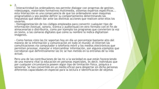  2.
- Interactividad los ordenadores nos permite dialogar con progrmas de gestion,
videojuegos, materiales formativos multimedia, sistemas expertos específicos...
esta interacción es una consecuencia de que los ordenadores sean maquinas
programables y sea posible definir su comportamiento determinando las
respuestas que deben dar ante las distintas acciones que realicen ante ellos los
usuarios.
- Homogeneización de los códigos empleados para convertir cualquier tipo de
información (textual, sonora, icónica y audiovisual) en otro formato con el fin de
almacenarlas o distribuirla, como por ejemplo los programas que convierten la voz
en texto, o las cámaras digitales que como su nombre lo indica digitalizan
imágenes.
- Como hemos visto las tic soportan hoy en día un porcentaje bastante alto del
manejo de la información y comunicación en todo el mundo: el Internet las
comunicaciones vía computador o telefonía móvil y los medios electrónicos que
permiten procesar, manejar e intercambiar información, son algunos ejemplos que
corroboran que definitivamente las tic se han metido en la entrañas de la vida
actual.
Pero una de las contribuciones de las tic a la sociedad es que están favoreciendo
de una manera vital la educación en personas especiales, es decir, individuos que
por cualquier circunstancia poseen algún tipo de limitación física, psíquica o
sensorial. Se han convertido en un medio eficaz para despertar en dicha personas
diferentes capacidades en especial para la lectura e identificación de objetos
 