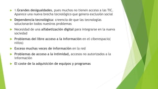  1.Grandes desigualdades, pues muchos no tienen acceso a las TIC.
Aparece una nueva brecha tecnológico que genera exclusión social
 Dependencia tecnológica: creencia de que las tecnologías
solucionarán todos nuestros problemas
 Necesidad de una alfabetización digital para integrarse en la nueva
sociedad
 Problemas del libre acceso a la información en el ciberespacio(
niños)
 Exceso muchas veces de información en la red
 Problemas de acceso a la intimidad, accesos no autorizados a la
información
 El coste de la adquisición de equipos y programas
 