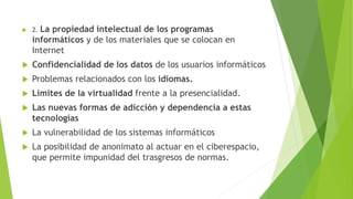 2. La propiedad intelectual de los programas
informáticos y de los materiales que se colocan en
Internet
 Confidencialidad de los datos de los usuarios informáticos
 Problemas relacionados con los idiomas.
 Limites de la virtualidad frente a la presencialidad.
 Las nuevas formas de adicción y dependencia a estas
tecnologías
 La vulnerabilidad de los sistemas informáticos
 La posibilidad de anonimato al actuar en el ciberespacio,
que permite impunidad del trasgresos de normas.
 