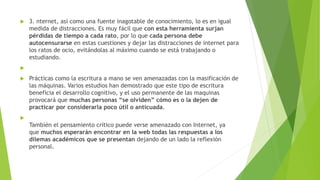  3. nternet, así como una fuente inagotable de conocimiento, lo es en igual
medida de distracciones. Es muy fácil que con esta herramienta surjan
pérdidas de tiempo a cada rato, por lo que cada persona debe
autocensurarse en estas cuestiones y dejar las distracciones de internet para
los ratos de ocio, evitándolas al máximo cuando se está trabajando o
estudiando.

 Prácticas como la escritura a mano se ven amenazadas con la masificación de
las máquinas. Varios estudios han demostrado que este tipo de escritura
beneficia el desarrollo cognitivo, y el uso permanente de las maquinas
provocará que muchas personas “se olviden” cómo es o la dejen de
practicar por considerarla poco útil o anticuada.

También el pensamiento crítico puede verse amenazado con Internet, ya
que muchos esperarán encontrar en la web todas las respuestas a los
dilemas académicos que se presentan dejando de un lado la reflexión
personal.
 