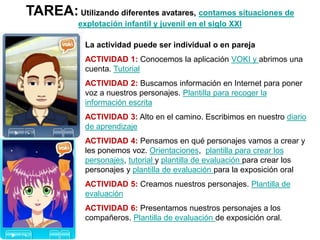 TAREA:Utilizando diferentes avatares, contamos situaciones de
explotación infantil y juvenil en el siglo XXI
La actividad ...