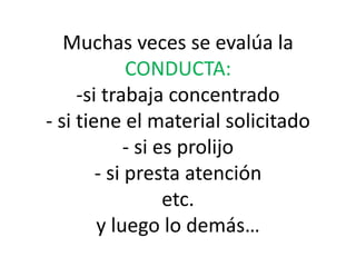 Muchas veces se evalúa la
CONDUCTA:
-si trabaja concentrado
- si tiene el material solicitado
- si es prolijo
- si presta atención
etc.
y luego lo demás…
 