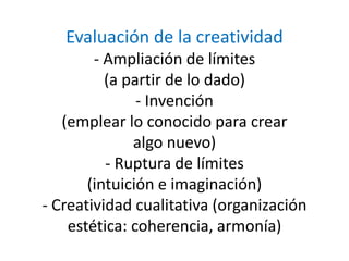 Evaluación de la creatividad
- Ampliación de límites
(a partir de lo dado)
- Invención
(emplear lo conocido para crear
algo nuevo)
- Ruptura de límites
(intuición e imaginación)
- Creatividad cualitativa (organización
estética: coherencia, armonía)
 