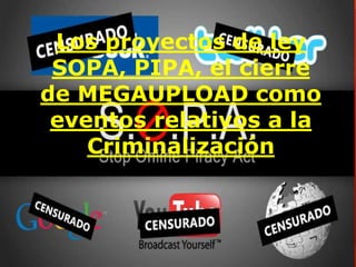 Los proyectos de ley 
SOPA, PIPA, el cierre 
de MEGAUPLOAD como 
eventos relativos a la 
Criminalización 
 