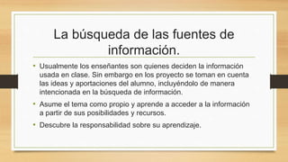 La búsqueda de las fuentes de
información.
• Usualmente los enseñantes son quienes deciden la información
usada en clase. Sin embargo en los proyecto se toman en cuenta
las ideas y aportaciones del alumno, incluyéndolo de manera
intencionada en la búsqueda de información.
• Asume el tema como propio y aprende a acceder a la información
a partir de sus posibilidades y recursos.
• Descubre la responsabilidad sobre su aprendizaje.
 