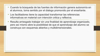 • Cuando la búsqueda de las fuentes de información genera autonomía en
el alumnos, toma sentido por el dialogo promovido por el enseñante.
• Los facilitadores tiene la capacidad transformar las referencias
informativas en material con intención critica y reflexiva.
• Resulta arriesgado trabajar sin una finalidad de aprendizaje organizado,
pero así mismo abre la posibilidad de que el aprendizaje del alumno se
construya con esquemas abiertos y multidimensionales.
 