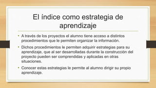 El índice como estrategia de
aprendizaje
• A través de los proyectos el alumno tiene acceso a distintos
procedimientos que le permiten organizar la información.
• Dichos procedimientos le permiten adquirir estrategias para su
aprendizaje, que al ser desarrolladas durante la construcción del
proyecto pueden ser comprendidas y aplicadas en otras
situaciones.
• Conocer estas estrategias le permite al alumno dirigir su propio
aprendizaje.
 