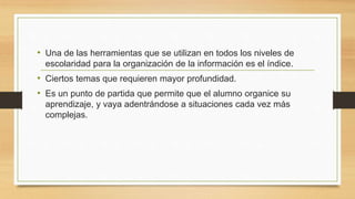 • Una de las herramientas que se utilizan en todos los niveles de
escolaridad para la organización de la información es el índice.
• Ciertos temas que requieren mayor profundidad.
• Es un punto de partida que permite que el alumno organice su
aprendizaje, y vaya adentrándose a situaciones cada vez más
complejas.
 